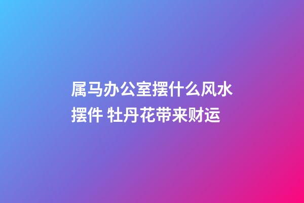 属马办公室摆什么风水摆件 牡丹花带来财运